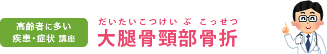 高齢者に多い疾患・症状講座　大腿骨頸部骨折（だいたいこつけいぶこっせつ）